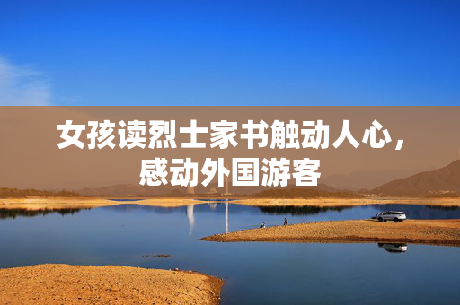 女孩读烈士家书触动人心，感动外国游客