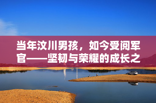 当年汶川男孩，如今受阅军官——坚韧与荣耀的成长之路