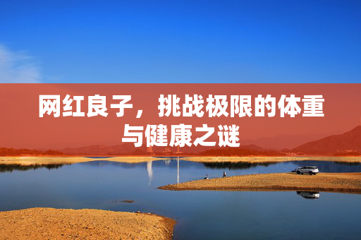 网红良子，挑战极限的体重与健康之谜