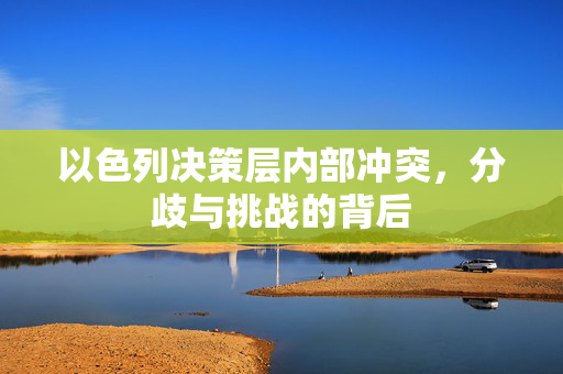以色列决策层内部冲突，分歧与挑战的背后