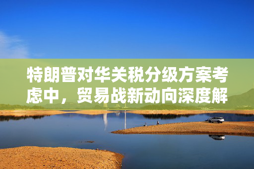 特朗普对华关税分级方案考虑中，贸易战新动向深度解析