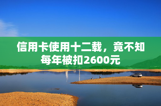 信用卡使用十二载，竟不知每年被扣2600元