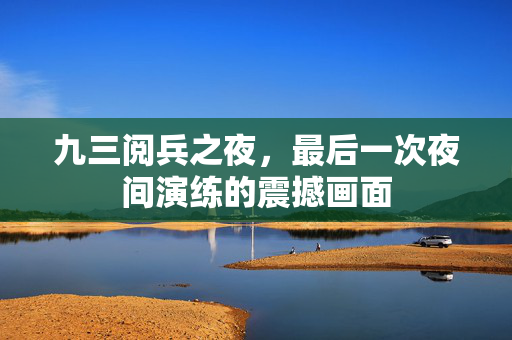 九三阅兵之夜，最后一次夜间演练的震撼画面