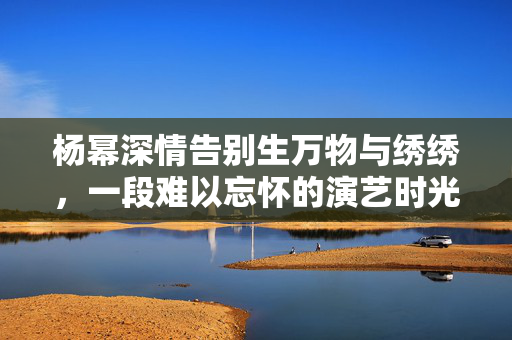 杨幂深情告别生万物与绣绣，一段难以忘怀的演艺时光
