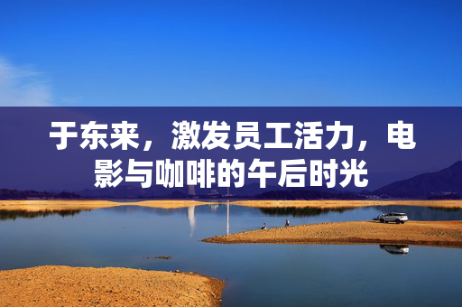 于东来，激发员工活力，电影与咖啡的午后时光