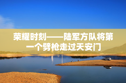 荣耀时刻——陆军方队将第一个劈枪走过天安门
