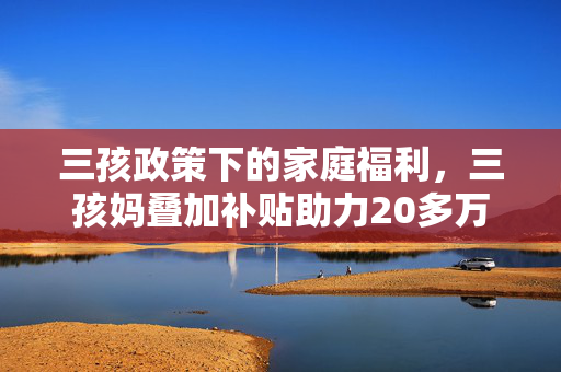 三孩政策下的家庭福利，三孩妈叠加补贴助力20多万购房新篇章