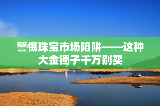 警惕珠宝市场陷阱——这种大金镯子千万别买