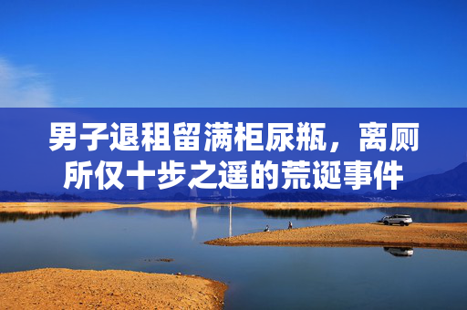 男子退租留满柜尿瓶，离厕所仅十步之遥的荒诞事件