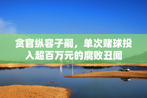 贪官纵容子嗣，单次赌球投入超百万元的腐败丑闻
