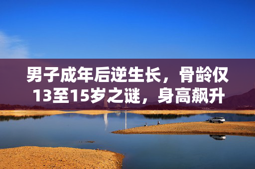 男子成年后逆生长，骨龄仅13至15岁之谜，身高飙升20cm的奇迹