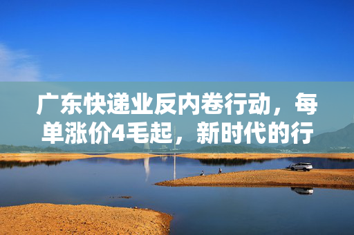 广东快递业反内卷行动，每单涨价4毛起，新时代的行业变革