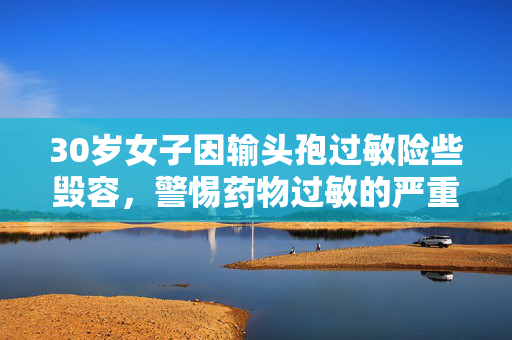 30岁女子因输头孢过敏险些毁容，警惕药物过敏的严重后果