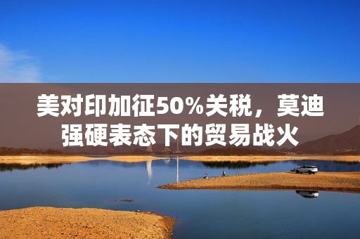 美对印加征50%关税，莫迪强硬表态下的贸易战火