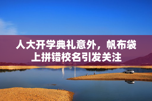 人大开学典礼意外，帆布袋上拼错校名引发关注