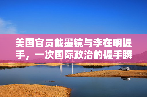 美国官员戴墨镜与李在明握手，一次国际政治的握手瞬间