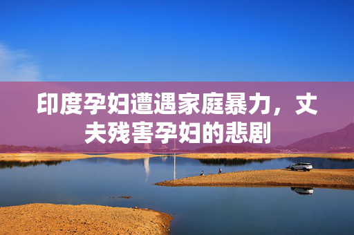 印度孕妇遭遇家庭暴力，丈夫残害孕妇的悲剧