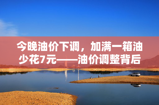 今晚油价下调，加满一箱油少花7元——油价调整背后的经济影响与解析