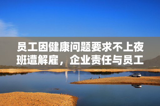 员工因健康问题要求不上夜班遭解雇，企业责任与员工权益的反思