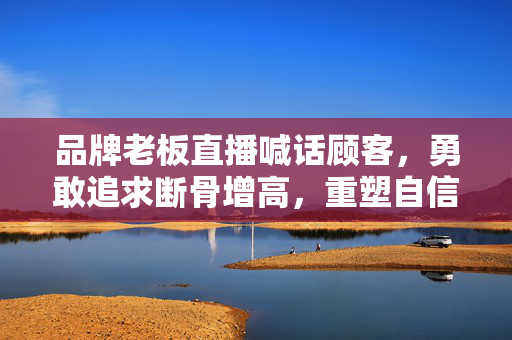 品牌老板直播喊话顾客，勇敢追求断骨增高，重塑自信人生