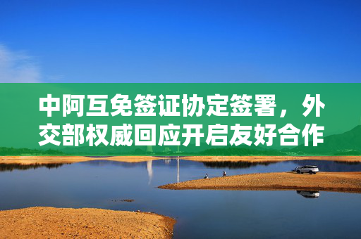 中阿互免签证协定签署，外交部权威回应开启友好合作新篇章