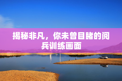 揭秘非凡，你未曾目睹的阅兵训练画面