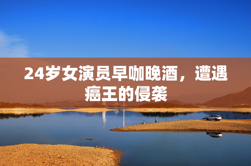 24岁女演员早咖晚酒，遭遇癌王的侵袭