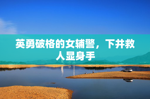英勇破格的女辅警，下井救人显身手