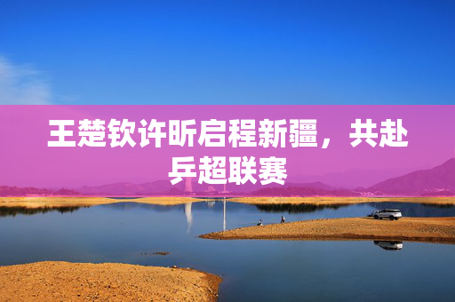 王楚钦许昕启程新疆，共赴乒超联赛