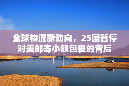全球物流新动向，25国暂停对美邮寄小额包裹的背后