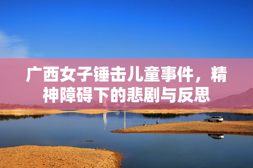 广西女子锤击儿童事件，精神障碍下的悲剧与反思