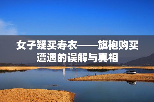 女子疑买寿衣——旗袍购买遭遇的误解与真相