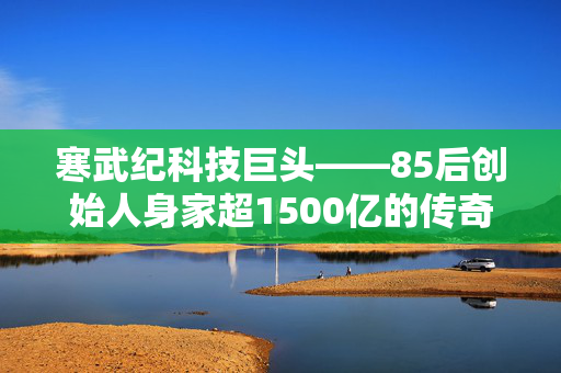 寒武纪科技巨头——85后创始人身家超1500亿的传奇故事