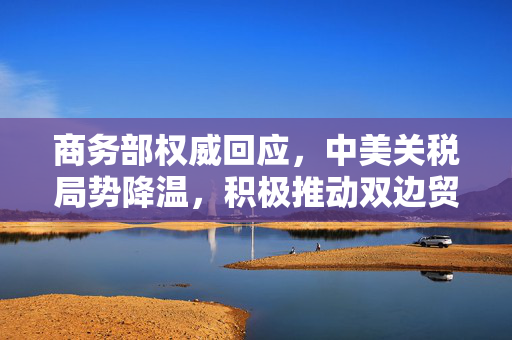 商务部权威回应，中美关税局势降温，积极推动双边贸易关系稳定发展