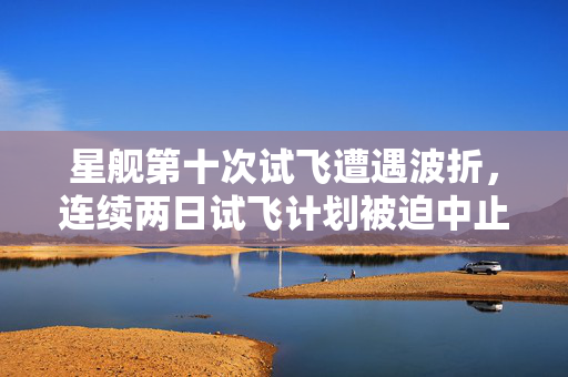 星舰第十次试飞遭遇波折，连续两日试飞计划被迫中止
