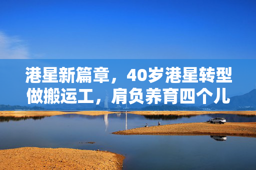 港星新篇章，40岁港星转型做搬运工，肩负养育四个儿子之重任