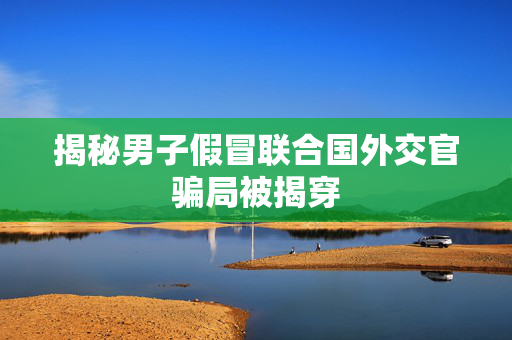 揭秘男子假冒联合国外交官骗局被揭穿