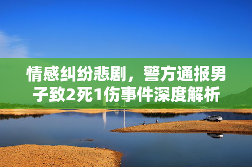 情感纠纷悲剧，警方通报男子致2死1伤事件深度解析