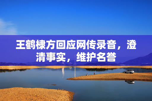 王鹤棣方回应网传录音，澄清事实，维护名誉
