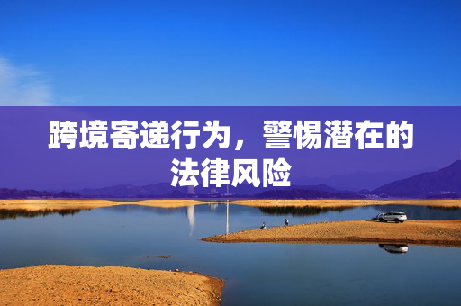 跨境寄递行为，警惕潜在的法律风险