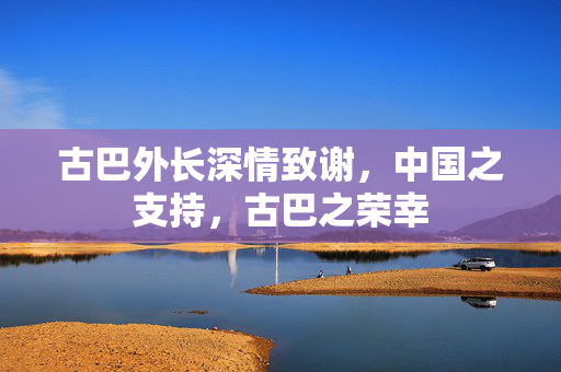 古巴外长深情致谢，中国之支持，古巴之荣幸