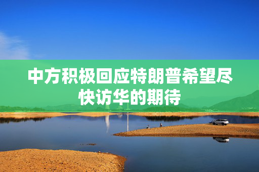 中方积极回应特朗普希望尽快访华的期待