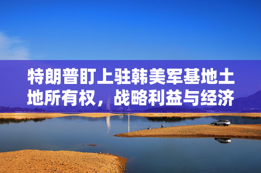 特朗普盯上驻韩美军基地土地所有权，战略利益与经济考量
