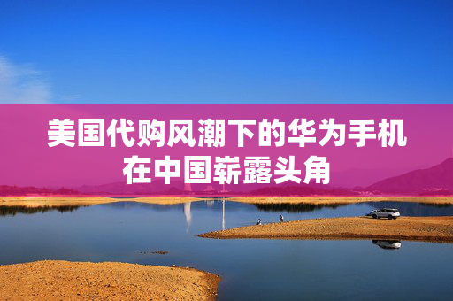 美国代购风潮下的华为手机在中国崭露头角