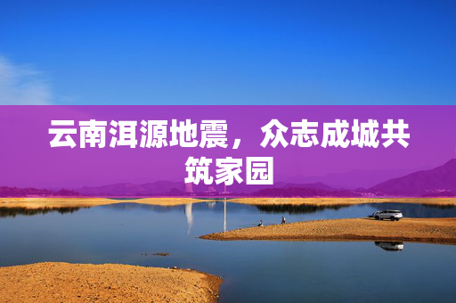 云南洱源地震，众志成城共筑家园