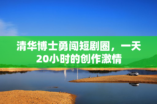 清华博士勇闯短剧圈，一天20小时的创作激情