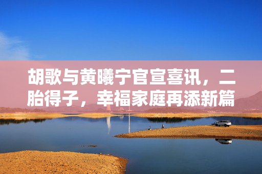 胡歌与黄曦宁官宣喜讯，二胎得子，幸福家庭再添新篇章
