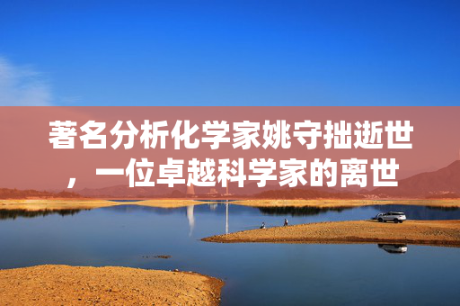 著名分析化学家姚守拙逝世，一位卓越科学家的离世