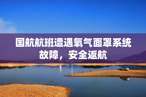国航航班遭遇氧气面罩系统故障，安全返航