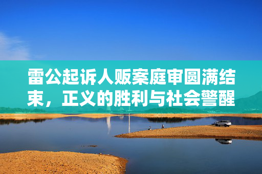 雷公起诉人贩案庭审圆满结束，正义的胜利与社会警醒的呼唤